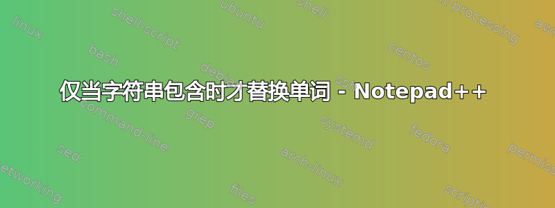 仅当字符串包含时才替换单词 - Notepad++