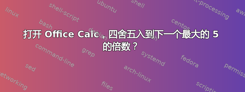 打开 Office Calc，四舍五入到下一个最大的 5 的倍数？