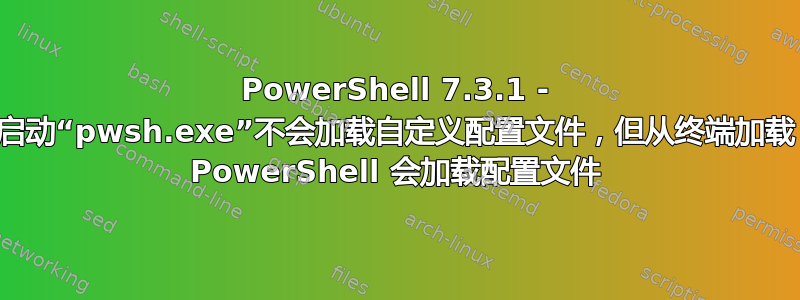 PowerShell 7.3.1 - 启动“pwsh.exe”不会加载自定义配置文件，但从终端加载 PowerShell 会加载配置文件