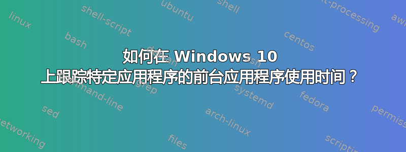 如何在 Windows 10 上跟踪特定应用程序的前台应用程序使用时间？