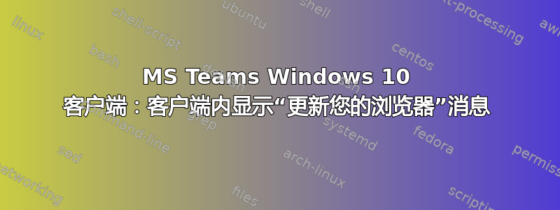 MS Teams Windows 10 客户端：客户端内显示“更新您的浏览器”消息