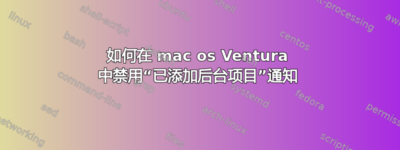 如何在 mac os Ventura 中禁用“已添加后台项目”通知