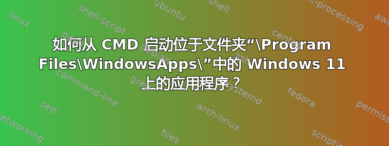 如何从 CMD 启动位于文件夹“\Program Files\WindowsApps\”中的 Windows 11 上的应用程序？