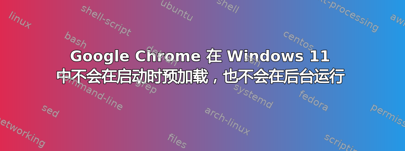 Google Chrome 在 Windows 11 中不会在启动时预加载，也不会在后台运行