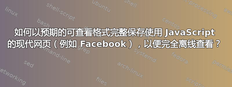 如何以预期的可查看格式完整保存使用 JavaScript 的现代网页（例如 Facebook），以便完全离线查看？