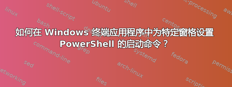 如何在 Windows 终端应用程序中为特定窗格设置 PowerShell 的启动命令？