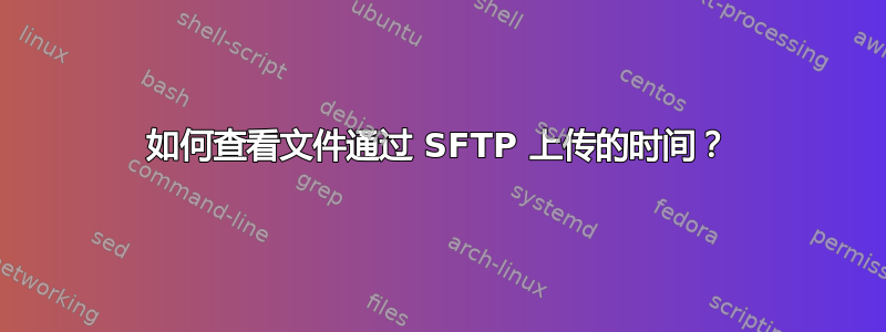 如何查看文件通过 SFTP 上传的时间？