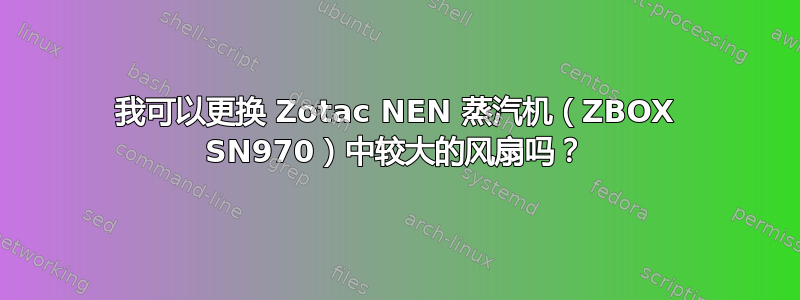 我可以更换 Zotac NEN 蒸汽机（ZBOX SN970）中较大的风扇吗？