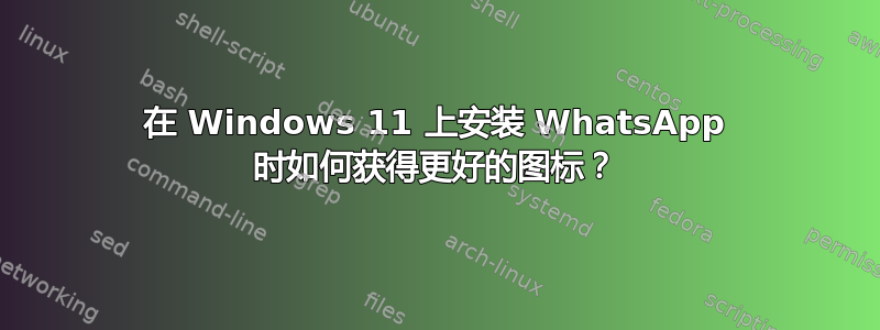 在 Windows 11 上安装 WhatsApp 时如何获得更好的图标？