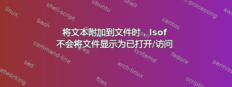 将文本附加到文件时，lsof 不会将文件显示为已打开/访问