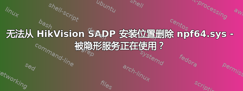 无法从 HikVision SADP 安装位置删除 npf64.sys - 被隐形服务正在使用？