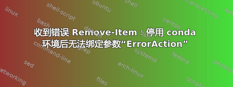 收到错误 Remove-Item：停用 conda 环境后无法绑定参数“ErrorAction”