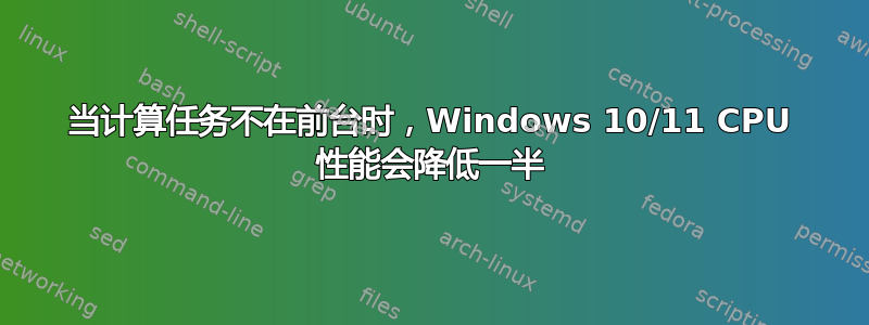 当计算任务不在前台时，Windows 10/11 CPU 性能会降低一半