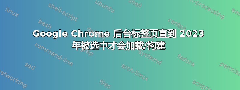 Google Chrome 后台标签页直到 2023 年被选中才会加载/构建