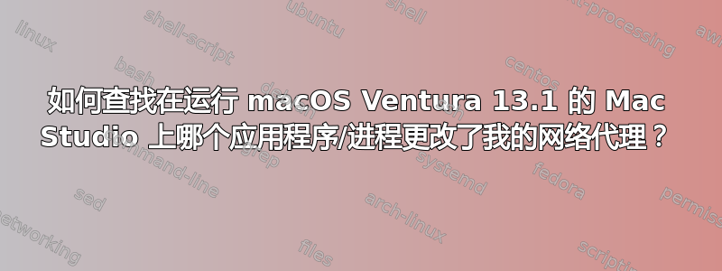 如何查找在运行 macOS Ventura 13.1 的 Mac Studio 上哪个应用程序/进程更改了我的网络代理？