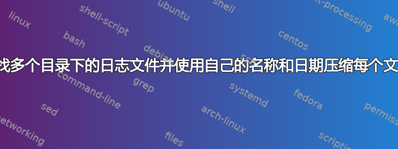 查找多个目录下的日志文件并使用自己的名称和日期压缩每个文件