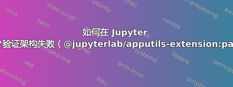 如何在 Jupyter 实验室中退出“验证架构失败（@jupyterlab/apputils-extension:package）”？