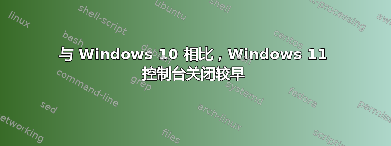 与 Windows 10 相比，Windows 11 控制台关闭较早