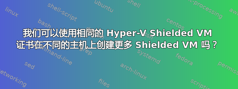 我们可以使用相同的 Hyper-V Shielded VM 证书在不同的主机上创建更多 Shielded VM 吗？