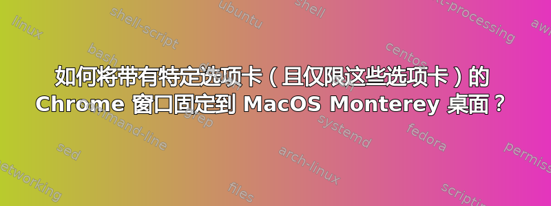 如何将带有特定选项卡（且仅限这些选项卡）的 Chrome 窗口固定到 MacOS Monterey 桌面？