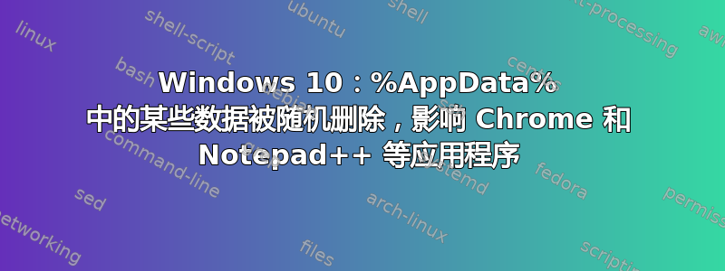 Windows 10：%AppData% 中的某些数据被随机删除，影响 Chrome 和 Notepad++ 等应用程序