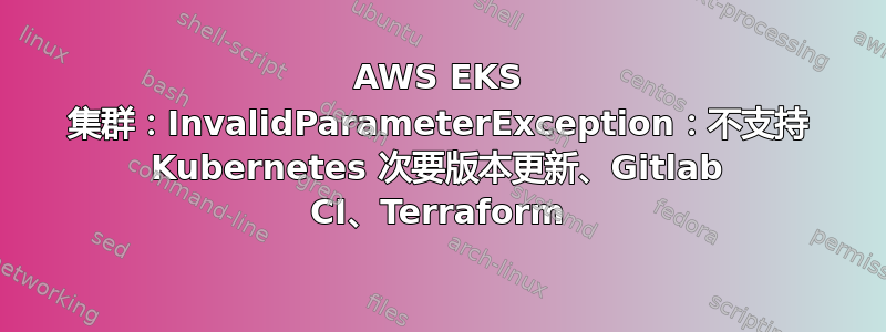 AWS EKS 集群：InvalidParameterException：不支持 Kubernetes 次要版本更新、Gitlab CI、Terraform