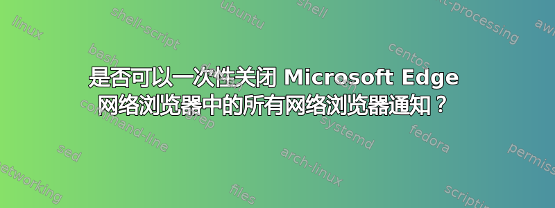 是否可以一次性关闭 Microsoft Edge 网络浏览器中的所有网络浏览器通知？