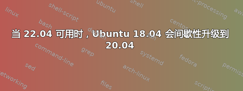 当 22.04 可用时，Ubuntu 18.04 会间歇性升级到 20.04