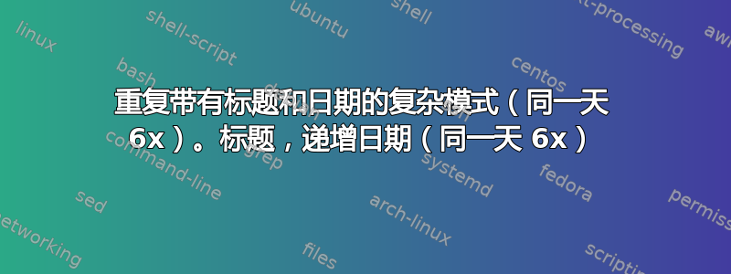 重复带有标题和日期的复杂模式（同一天 6x）。标题，递增日期（同一天 6x）