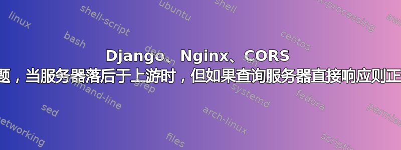 Django、Nginx、CORS 问题，当服务器落后于上游时，但如果查询服务器直接响应则正常