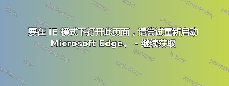 要在 IE 模式下打开此页面，请尝试重新启动 Microsoft Edge。 - 继续获取