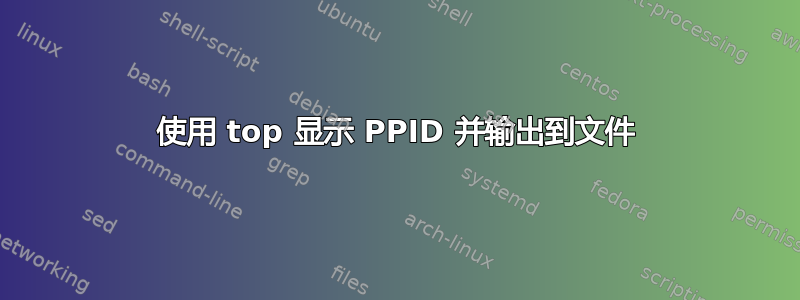 使用 top 显示 PPID 并输出到文件