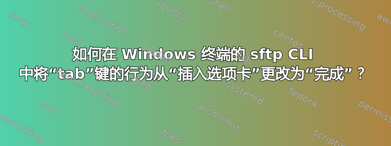 如何在 Windows 终端的 sftp CLI 中将“tab”键的行为从“插入选项卡”更改为“完成”？