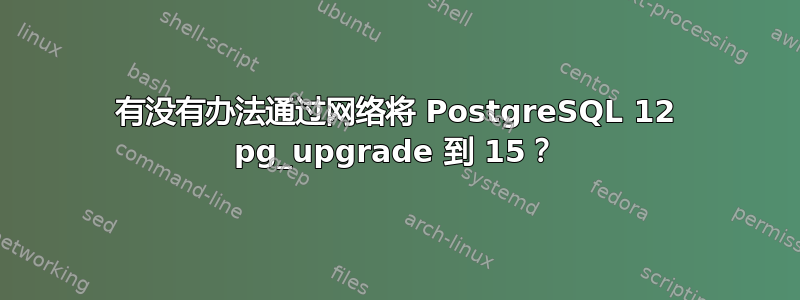 有没有办法通过网络将 PostgreSQL 12 pg_upgrade 到 15？