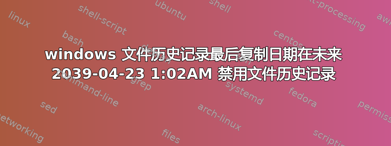 windows 文件历史记录最后复制日期在未来 2039-04-23 1:02AM 禁用文件历史记录