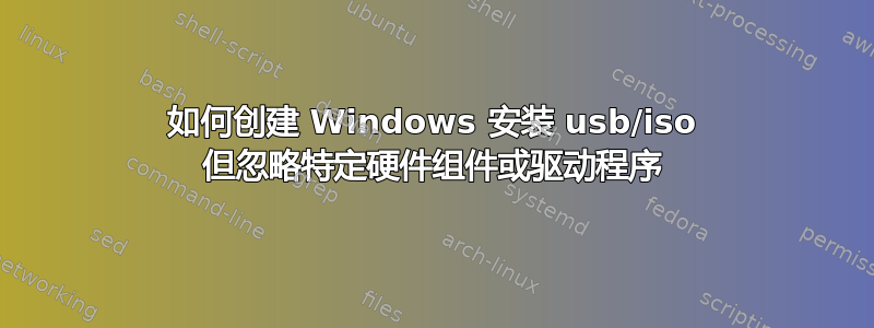 如何创建 Windows 安装 usb/iso 但忽略特定硬件组件或驱动程序