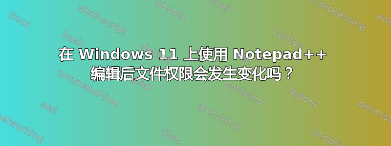 在 Windows 11 上使用 Notepad++ 编辑后文件权限会发生变化吗？