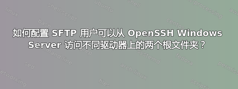 如何配置 SFTP 用户可以从 OpenSSH Windows Server 访问不同驱动器上的两个根文件夹？