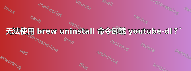 无法使用 brew uninstall 命令卸载 youtube-dl？`