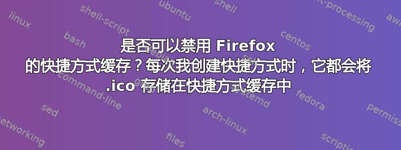 是否可以禁用 Firefox 的快捷方式缓存？每次我创建快捷方式时，它都会将 .ico 存储在快捷方式缓存中