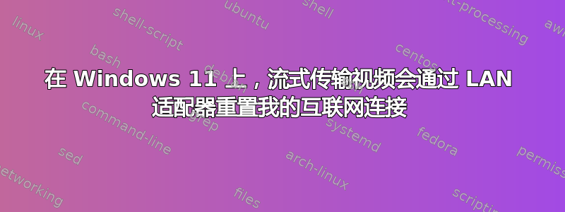 在 Windows 11 上，流式传输视频会通过 LAN 适配器重置我的互联网连接