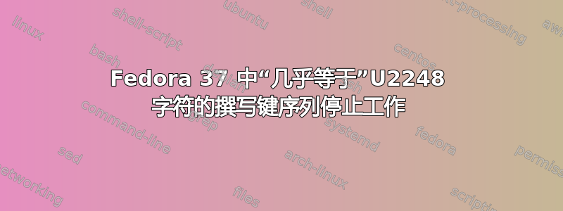 Fedora 37 中“几乎等于”U2248 字符的撰写键序列停止工作