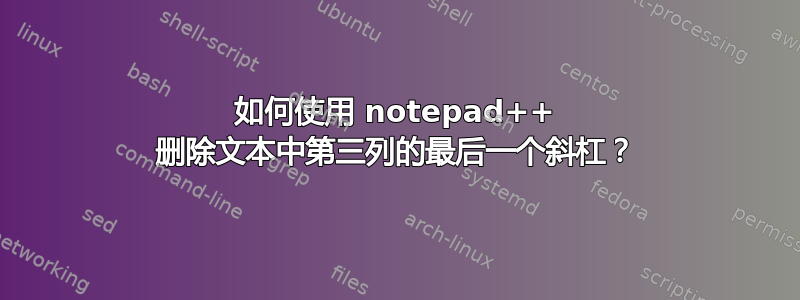 如何使用 notepad++ 删除文本中第三列的最后一个斜杠？