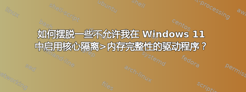 如何摆脱一些不允许我在 Windows 11 中启用核心隔离>内存完整性的驱动程序？