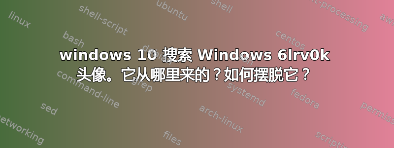 windows 10 搜索 Windows 6lrv0k 头像。它从哪里来的？如何摆脱它？