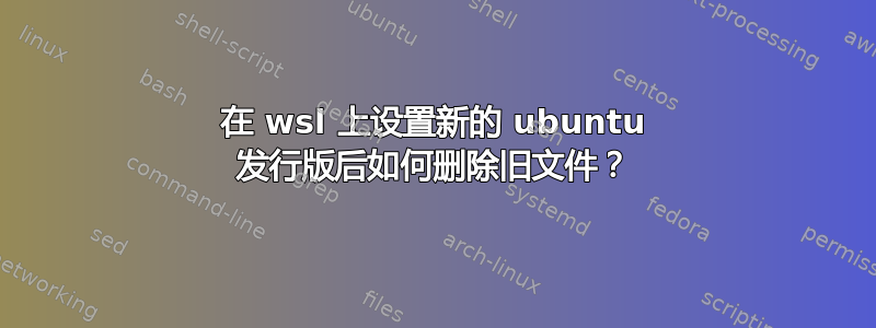 在 wsl 上设置新的 ubuntu 发行版后如何删除旧文件？