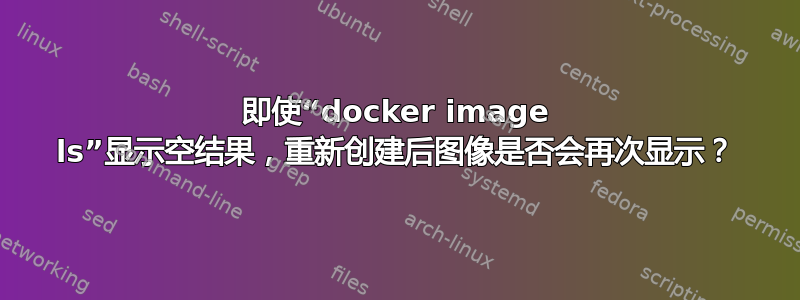 即使“docker image ls”显示空结果，重新创建后图像是否会再次显示？