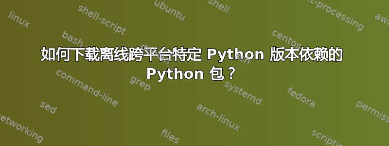 如何下载离线跨平台特定 Python 版本依赖的 Python 包？