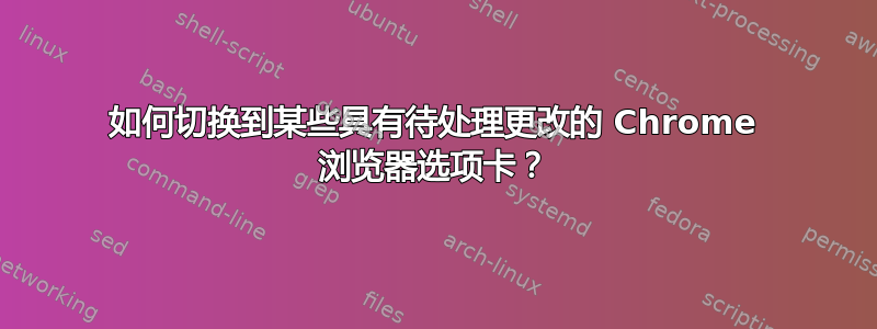 如何切换到某些具有待处理更改的 Chrome 浏览器选项卡？