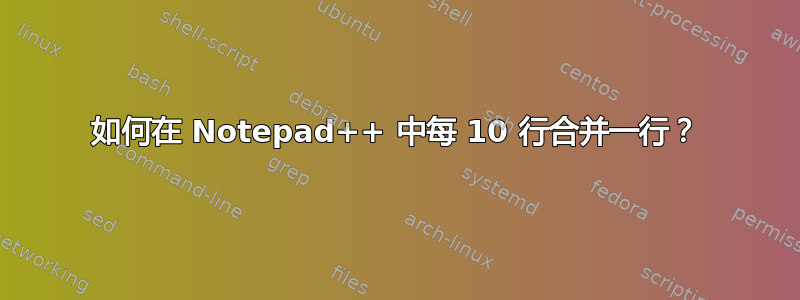 如何在 Notepad++ 中每 10 行合并一行？